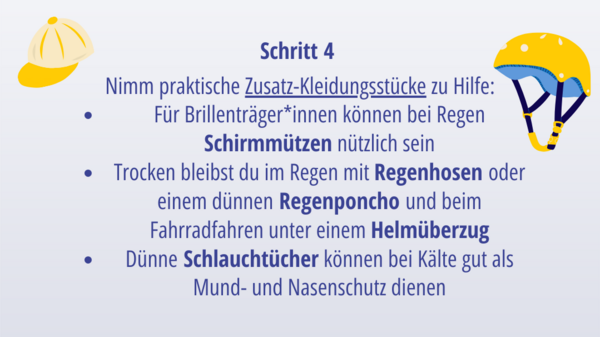Schritt 6: Nimm praktische Zusatz-Kleidungsstücke zu Hilfe: Für Brillenträger*innen können bei Regen Schirmmützen nützlich sein Trocken bleibst du im Regen mit Regenhosen oder einem dünnen Regenponcho und beim Fahrradfahren unter einem Helmüberzug Dünne Schlauchtücher können bei Kälte gut als Mund- und Nasenschutz dienen