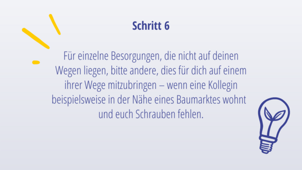 Schritt 5: Für einzelne Besorgungen, die nicht auf eurem Weg liegen, bittet andere (wie Kolleg*innen oder Familienmitglieder), dies für euch auf einem ihrer Wege mitzubringen – wenn sie beispielsweise in der Nähe eines Baumarktes arbeiten und euch Schrauben fehlen.