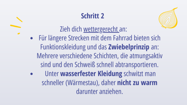 Schritt 2: Zieh dich wettergerecht an: Für längere Strecken mit dem Fahrrad bietet sich Funktionskleidung und das Zwiebelprinzip an: Verschiedene Schichten, die atmungsaktiv sind und den Schweiß schnell abtransportieren  Unter wasserfester Kleidung schwitzt man schneller (Wärmestau), daher nicht zu warm darunter anziehen