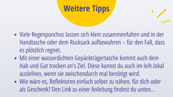 Weitere Tipps: Viele Regenponchos lassen sich klein zusammenfalten und in der Handtasche oder dem Rucksack aufbewahren – für den Fall, dass es plötzlich regnet. Mit einer wasserdichten Gepäckträgertasche kommt auch dein Hab und Gut trocken an’s Ziel. Diese kannst du auch im leih.lokal ausleihen, wenn sie zwischendurch mal benötigt wird. Wie wäre es, Reflektoren einfach selber zu nähen, für dich oder als Geschenk? Den Link zu einer Anleitung findest du unten...
