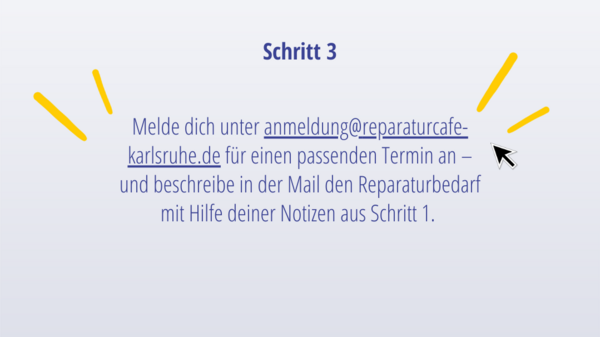 Schritt 3: Melde dich unter anmeldung@reparaturcafe-karlsruhe.de für einen passenden Termin an – und beschreibe in der Mail den Reparaturbedarf mit Hilfe deiner Notizen aus Schritt 1. 
