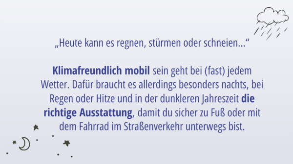 „Heute kann es regnen, stürmen oder schneien...“  Klimafreundlich mobil sein geht bei (fast) jedem Wetter. Dafür braucht es allerdings besonders nachts, bei Regen oder Hitze und in der dunkleren Jahreszeit die richtige Ausstattung, damit du sicher zu Fuß oder mit dem Fahrrad im Straßenverkehr unterwegs bist.