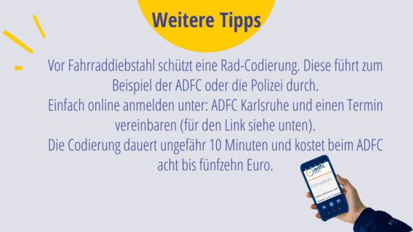 Weitere Tipps: Vor Fahrraddiebstahl schützt eine Rad-Codierung. Diese führt zum Beispiel der ADFC oder die Polizei durch. Einfach online anmelden unter: ADFC Karlsruhe und einen Termin vereinbaren (für den Link siehe unten). Die Codierung dauert ungefähr 10 Minuten und kostet beim ADFC acht bis fünfzehn Euro.