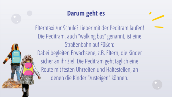 Darum geht's: Elterntaxi zur Schule? Lieber mit der Peditram laufen! Die Peditram, auch “walking bus” genannt, ist eine Straßenbahn auf Füßen: Dabei begleiten Erwachsene, z.B. Eltern, die Kinder sicher an ihr Ziel. Die Peditram geht täglich eine Route mit festen Uhrzeiten und Haltestellen, an denen die Kinder “zusteigen” können.