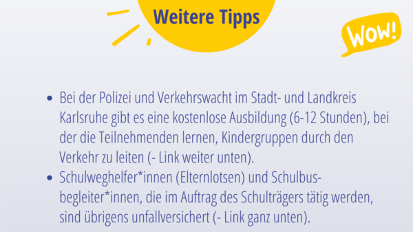 Weitere Tipps:   Bei der Polizei und Verkehrswacht im Stadt- und Landkreis Karlsruhe gibt es eine kostenlose Ausbildung (6-12 Stunden), bei der die Teilnehmenden lernen, Kindergruppen durch den Verkehr zu leiten (- Link weiter unten). Schulweghelfer*innen (Elternlotsen) und Schulbus-begleiter*innen, die im Auftrag des Schulträgers tätig werden, sind übrigens unfallversichert (- Link ganz unten). 