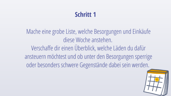 Schritt 1: Mache eine grobe Liste, welche Besorgungen und Einkäufe diese Woche anstehen.  Verschaffe dir einen Überblick, welche Läden du dafür ansteuern möchtest und ob unter den Besorgungen sperrige oder besonders schwere Gegenstände dabei sein werden. 