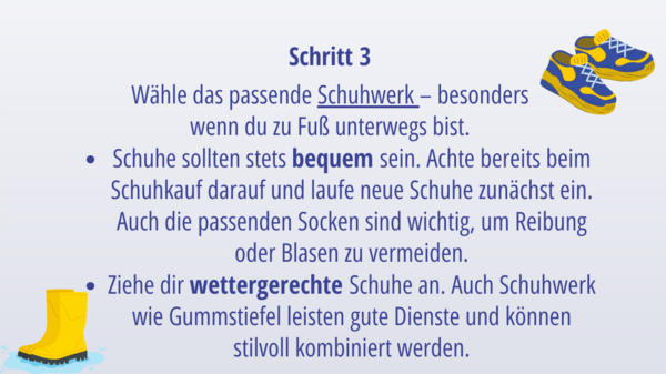 Schritt 3: Wähle das passende Schuhwerk – besonders wenn du zu Fuß unterwegs bist.  Schuhe sollten stets bequem sein. Achte bereits beim Schuhkauf darauf und laufe neue Schuhe zunächst ein. Auch die passenden Socken sind wichtig, um Reibung oder Blasen zu vermeiden.  Ziehe dir wettergerechte Schuhe an. Auch Schuhwerk wie Gummstiefel leisten gute Dienste und können stilvoll kombiniert werden. 