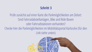 Schritt 3: Prüfe zunächst auf einer Karte die Parkmöglichkeiten am Zielort: Sind Fahrradabstellanlagen, Bike and Ride Boxen  oder Fahrradstationen vorhanden?  Checke hier die Parkmöglichkeiten im Mobilitätsportal Karlsruhe (für den Link siehe unten)